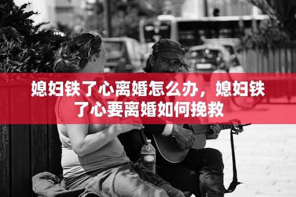 媳妇铁了心离婚怎么办，媳妇铁了心要离婚如何挽救