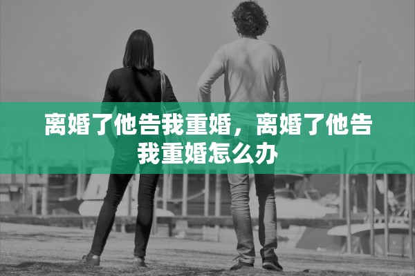 离婚了他告我重婚,离婚了他告我重婚怎么办 离婚了他告我重婚,离婚了他告我重婚怎么办