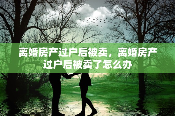 离婚房产过户后被卖,离婚房产过户后被卖了怎么办 离婚房产过户后被卖,离婚房产过户后被卖了怎么办