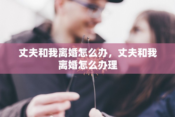 丈夫和我离婚怎么办,丈夫和我离婚怎么办理 丈夫和我离婚怎么办,丈夫和我离婚怎么办理