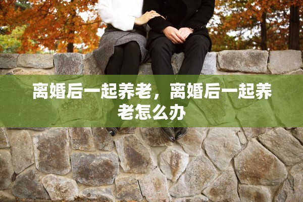 离婚后一起养老,离婚后一起养老怎么办 离婚后一起养老,离婚后一起养老怎么办