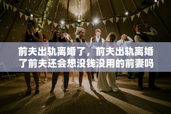 前夫出轨离婚了，前夫出轨离婚了前夫还会想没钱没用的前妻吗