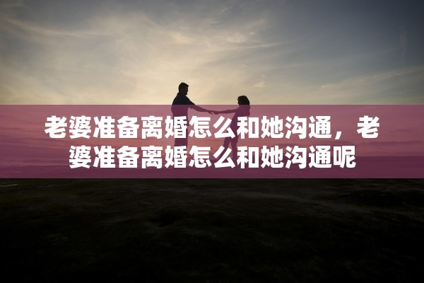 老婆准备离婚怎么和她沟通,老婆准备离婚怎么和她沟通呢 老婆准备离婚怎么和她沟通,老婆准备离婚怎么和她沟通呢