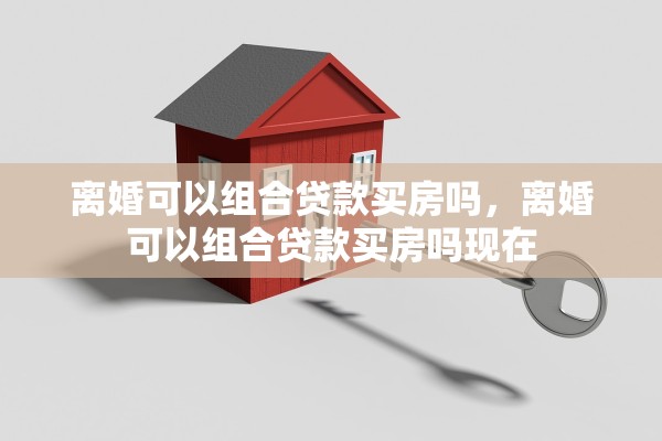 离婚可以组合贷款买房吗,离婚可以组合贷款买房吗现在 离婚可以组合贷款买房吗,离婚可以组合贷款买房吗现在