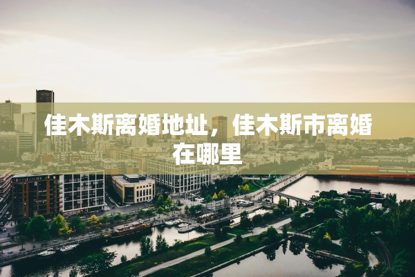 佳木斯离婚地址，佳木斯市离婚在哪里