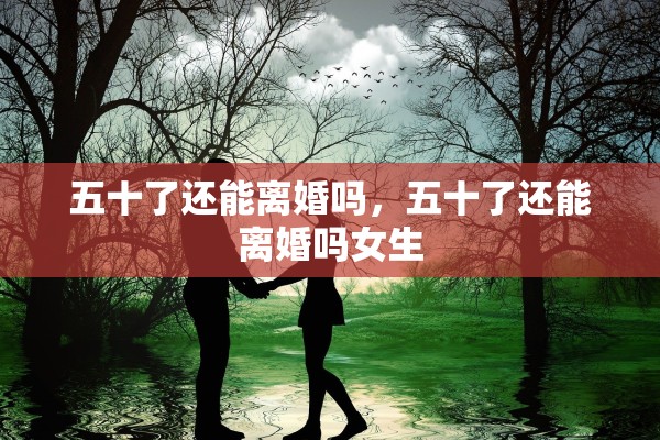 五十了还能离婚吗，五十了还能离婚吗女生