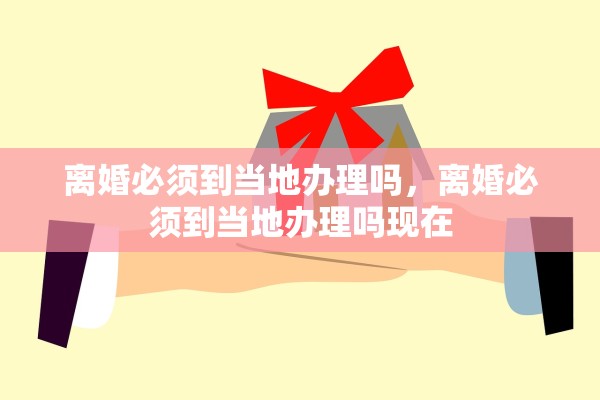 离婚必须到当地办理吗，离婚必须到当地办理吗现在