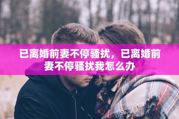 已离婚前妻不停骚扰，已离婚前妻不停骚扰我怎么办