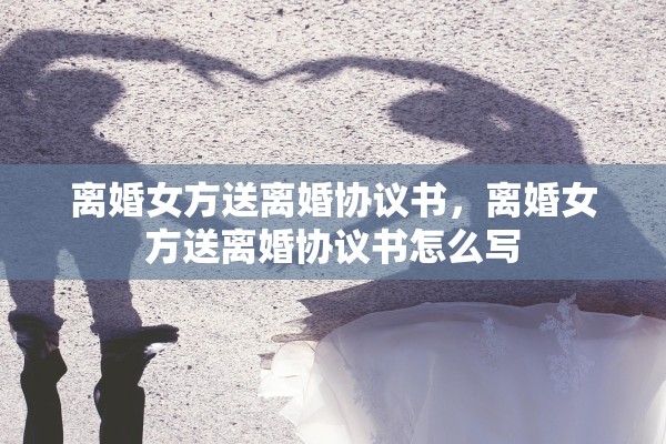 离婚女方送离婚协议书,离婚女方送离婚协议书怎么写 离婚女方送离婚协议书,离婚女方送离婚协议书怎么写