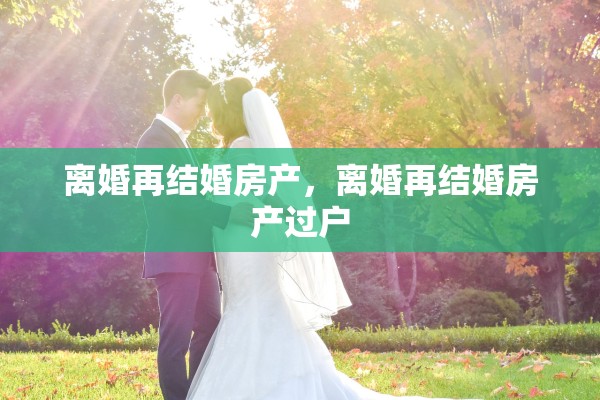 离婚再结婚房产，离婚再结婚房产过户