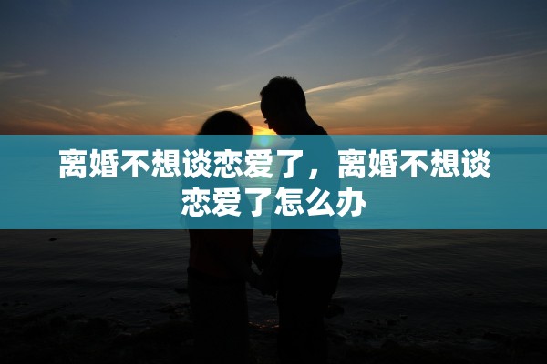 离婚不想谈恋爱了,离婚不想谈恋爱了怎么办 离婚不想谈恋爱了,离婚不想谈恋爱了怎么办