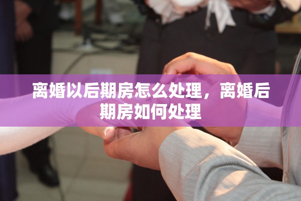 离婚以后期房怎么处理,离婚后期房如何处理 离婚以后期房怎么处理,离婚后期房如何处理