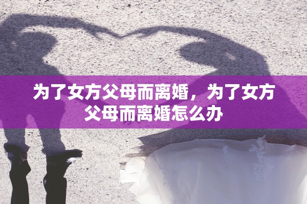为了女方父母而离婚,为了女方父母而离婚怎么办 为了女方父母而离婚,为了女方父母而离婚怎么办
