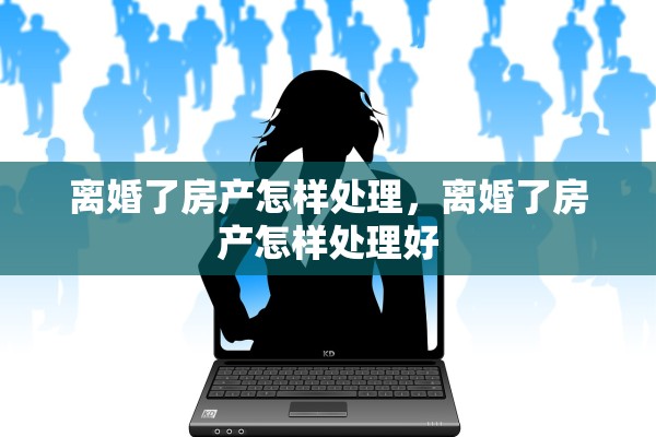 离婚了房产怎样处理,离婚了房产怎样处理好 离婚了房产怎样处理,离婚了房产怎样处理好