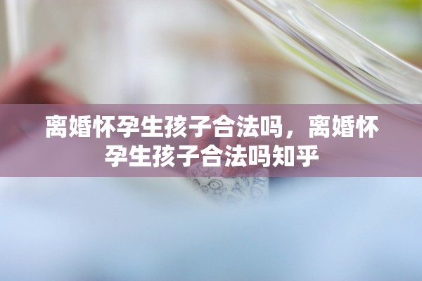 离婚怀孕生孩子合法吗，离婚怀孕生孩子合法吗知乎