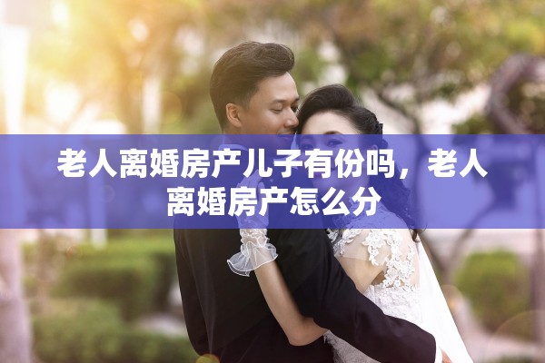 老人离婚房产儿子有份吗,老人离婚房产怎么分 老人离婚房产儿子有份吗,老人离婚房产怎么分