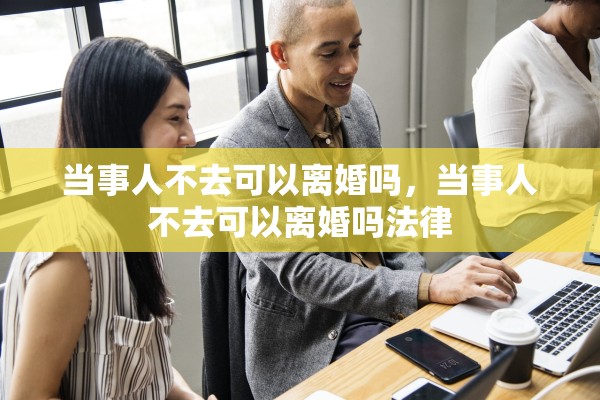 当事人不去可以离婚吗，当事人不去可以离婚吗法律