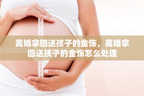 离婚拿回送孩子的金饰,离婚拿回送孩子的金饰怎么处理 离婚拿回送孩子的金饰,离婚拿回送孩子的金饰怎么处理