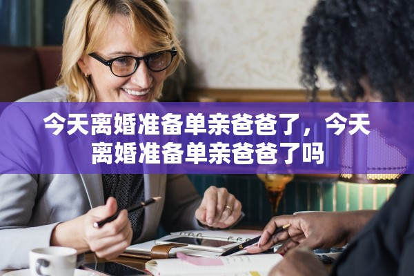 今天离婚准备单亲爸爸了,今天离婚准备单亲爸爸了吗 今天离婚准备单亲爸爸了,今天离婚准备单亲爸爸了吗