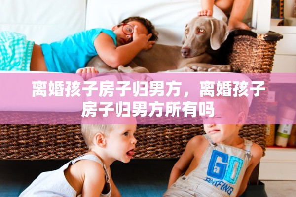 离婚孩子房子归男方,离婚孩子房子归男方所有吗 离婚孩子房子归男方,离婚孩子房子归男方所有吗