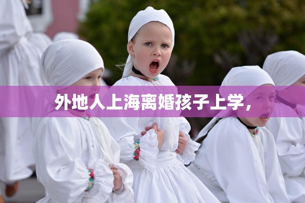 外地人上海离婚孩子上学, 外地人上海离婚孩子上学,