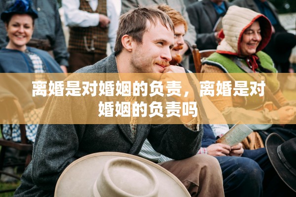 离婚是对婚姻的负责,离婚是对婚姻的负责吗 离婚是对婚姻的负责,离婚是对婚姻的负责吗