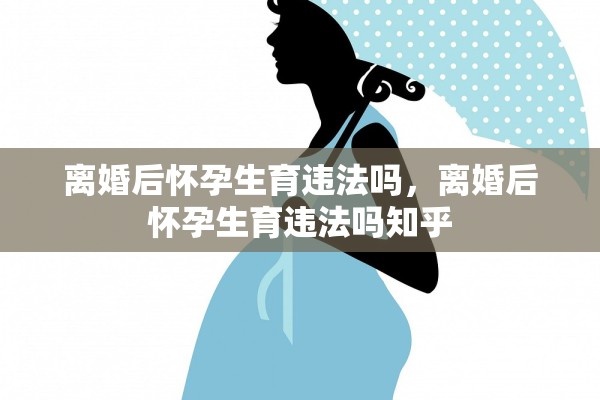 离婚后怀孕生育违法吗，离婚后怀孕生育违法吗知乎