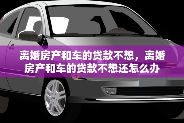 离婚房产和车的贷款不想，离婚房产和车的贷款不想还怎么办