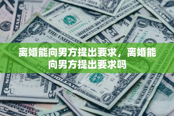 离婚能向男方提出要求,离婚能向男方提出要求吗 离婚能向男方提出要求,离婚能向男方提出要求吗