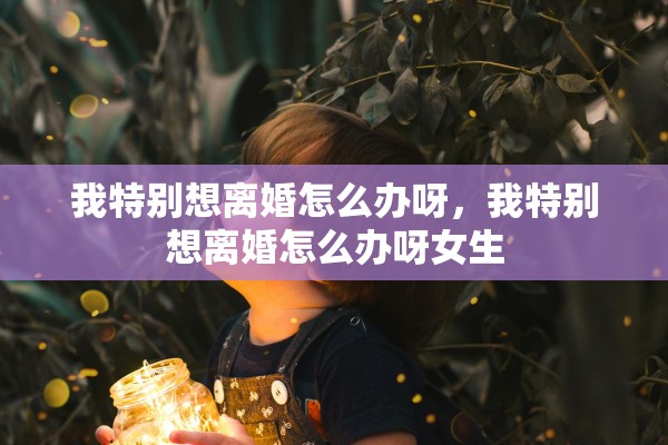 我特别想离婚怎么办呀，我特别想离婚怎么办呀女生