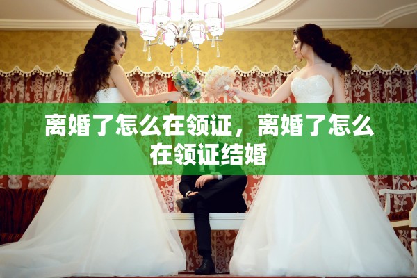 离婚了怎么在领证，离婚了怎么在领证结婚