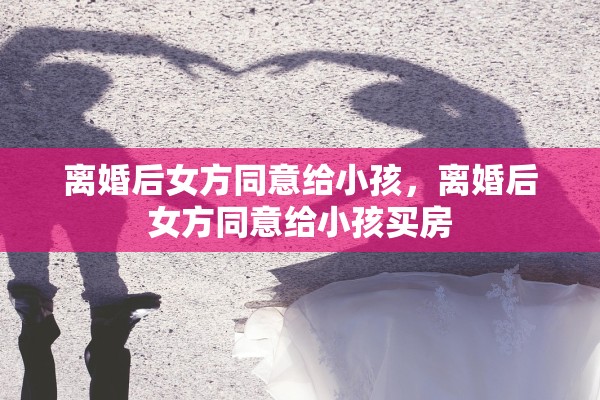 离婚后女方同意给小孩，离婚后女方同意给小孩买房