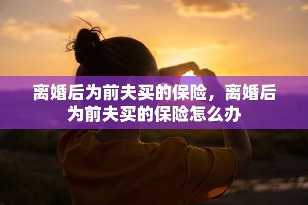 离婚后为前夫买的保险,离婚后为前夫买的保险怎么办 离婚后为前夫买的保险,离婚后为前夫买的保险怎么办
