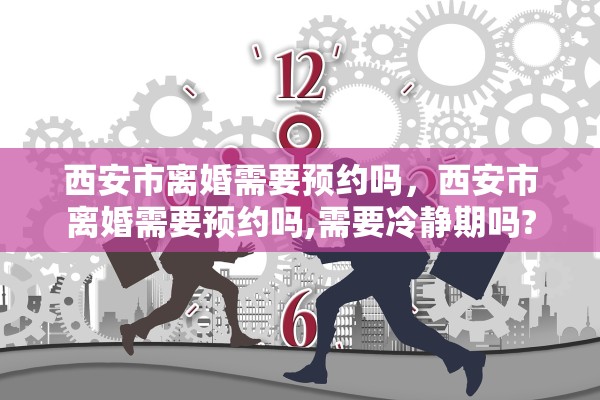 西安市离婚需要预约吗,西安市离婚需要预约吗,需要冷静期吗? 西安市离婚需要预约吗,西安市离婚需要预约吗,需要冷静期吗?
