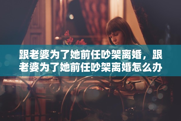 跟老婆为了她前任吵架离婚，跟老婆为了她前任吵架离婚怎么办