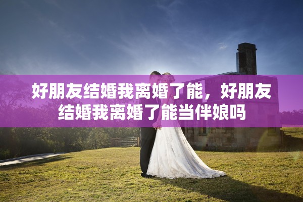 好朋友结婚我离婚了能,好朋友结婚我离婚了能当伴娘吗 好朋友结婚我离婚了能,好朋友结婚我离婚了能当伴娘吗