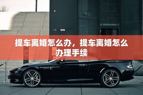 提车离婚怎么办,提车离婚怎么办理手续 提车离婚怎么办,提车离婚怎么办理手续