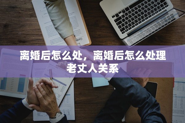 离婚后怎么处,离婚后怎么处理老丈人关系 离婚后怎么处,离婚后怎么处理老丈人关系
