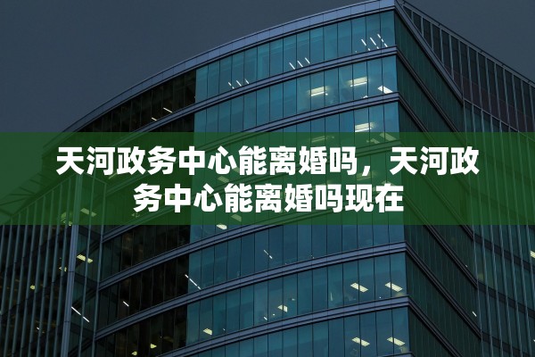 天河政务中心能离婚吗,天河政务中心能离婚吗现在 天河政务中心能离婚吗,天河政务中心能离婚吗现在