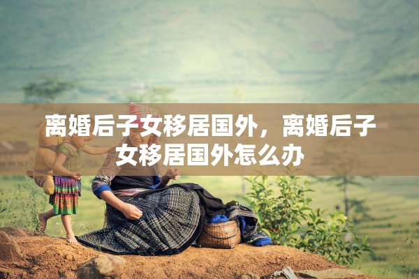 离婚后子女移居国外，离婚后子女移居国外怎么办