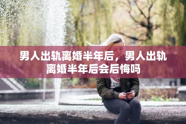 男人出轨离婚半年后，男人出轨离婚半年后会后悔吗