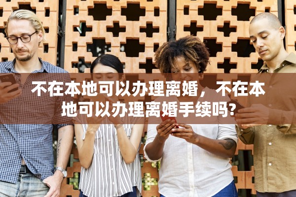 不在本地可以办理离婚，不在本地可以办理离婚手续吗?