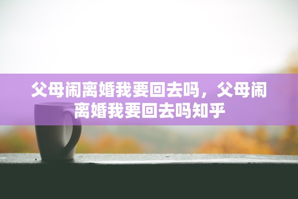 父母闹离婚我要回去吗，父母闹离婚我要回去吗知乎