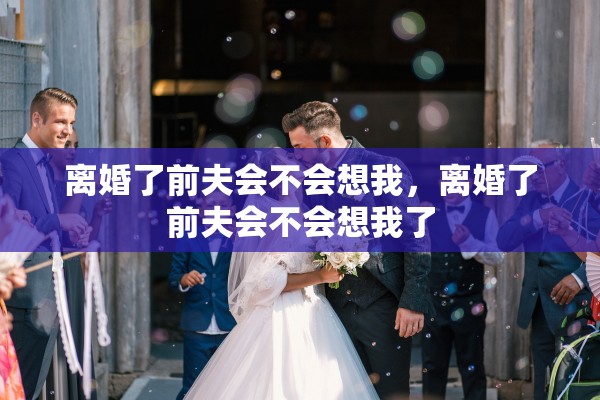 离婚了前夫会不会想我,离婚了前夫会不会想我了 离婚了前夫会不会想我,离婚了前夫会不会想我了