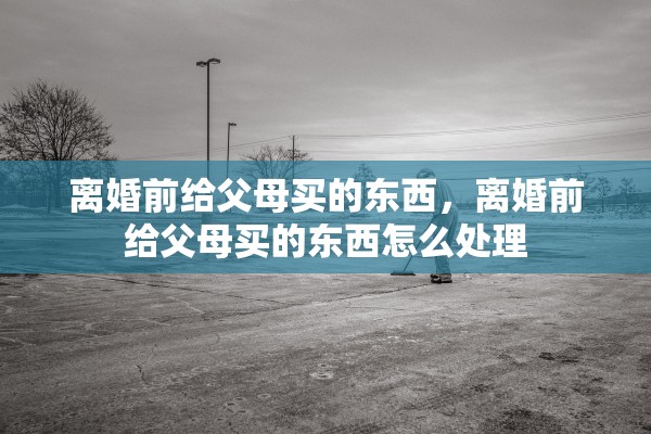 离婚前给父母买的东西，离婚前给父母买的东西怎么处理