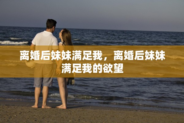 离婚后妹妹满足我，离婚后妹妹满足我的欲望