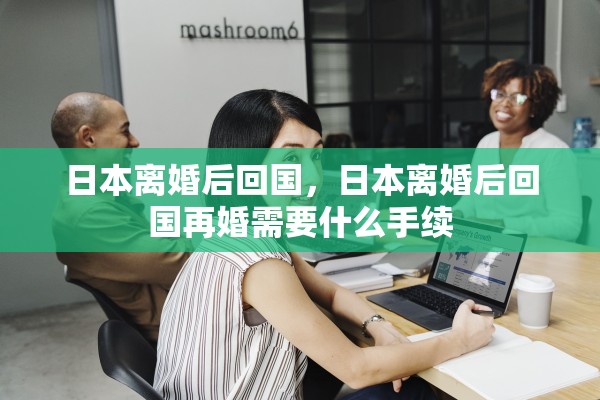 日本离婚后回国，日本离婚后回国再婚需要什么手续