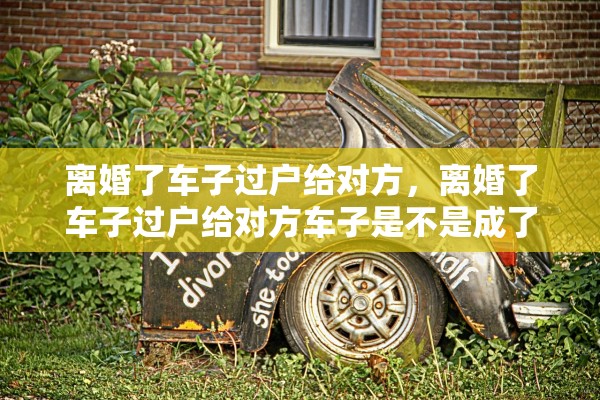 离婚了车子过户给对方，离婚了车子过户给对方车子是不是成了二手车