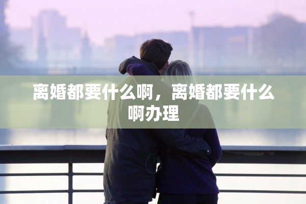 离婚都要什么啊，离婚都要什么啊办理