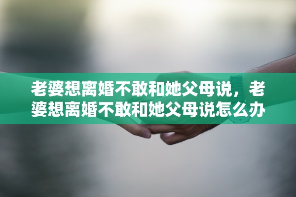 老婆想离婚不敢和她父母说,老婆想离婚不敢和她父母说怎么办 老婆想离婚不敢和她父母说,老婆想离婚不敢和她父母说怎么办